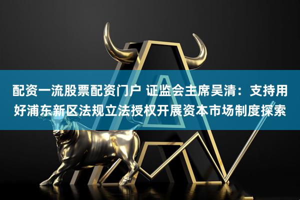 配资一流股票配资门户 证监会主席吴清：支持用好浦东新区法规立法授权开展资本市场制度探索
