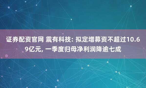 证券配资官网 震有科技: 拟定增募资不超过10.69亿元, 一季度归母净利润降逾七成