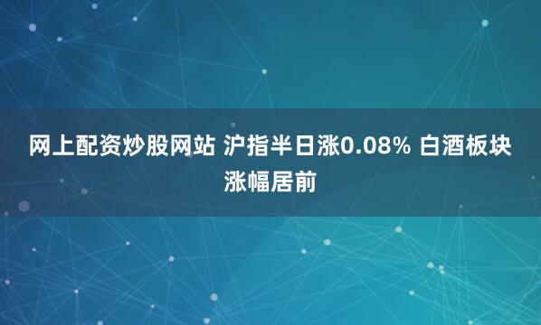 网上配资炒股网站 沪指半日涨0.08% 白酒板块涨幅居前