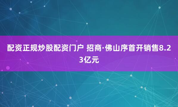 配资正规炒股配资门户 招商·佛山序首开销售8.23亿元