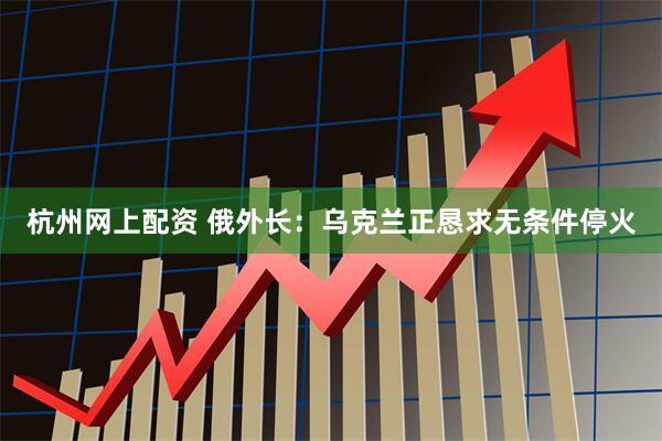 杭州网上配资 俄外长：乌克兰正恳求无条件停火