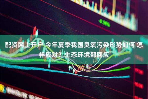 配资网上开户 今年夏季我国臭氧污染形势如何 怎样应对？生态环境部回应