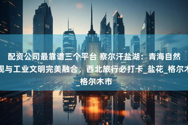 配资公司最靠谱三个平台 察尔汗盐湖：青海自然奇观与工业文明完美融合，西北旅行必打卡_盐花_格尔木市