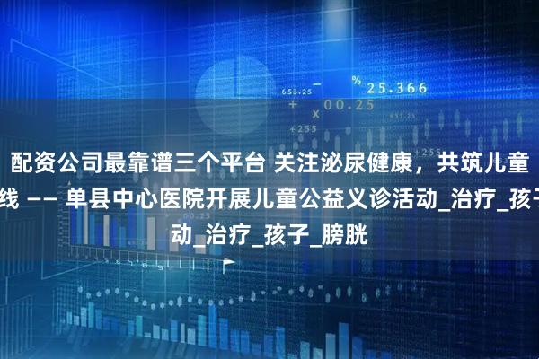 配资公司最靠谱三个平台 关注泌尿健康，共筑儿童成长防线 —— 单县中心医院开展儿童公益义诊活动_治疗_孩子_膀胱