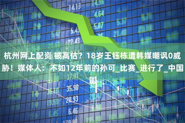 杭州网上配资 被高估？18岁王钰栋遭韩媒嘲讽0威胁！媒体人：不如12年前的孙可_比赛_进行了_中国