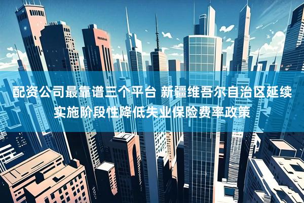 配资公司最靠谱三个平台 新疆维吾尔自治区延续实施阶段性降低失业保险费率政策