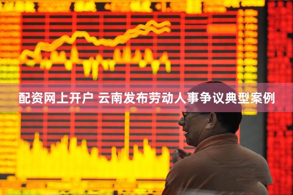 配资网上开户 云南发布劳动人事争议典型案例
