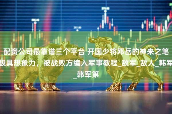 配资公司最靠谱三个平台 开国少将邓岳的神来之笔，极具想象力，被战败方编入军事教程_敌军_敌人_韩军第