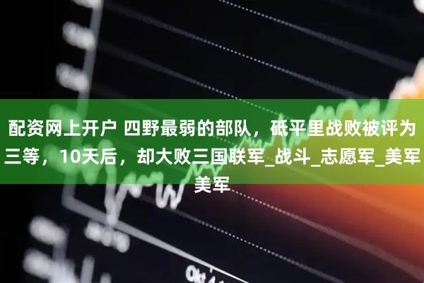 配资网上开户 四野最弱的部队，砥平里战败被评为三等，10天后，却大败三国联军_战斗_志愿军_美军