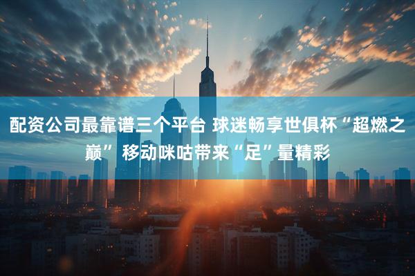 配资公司最靠谱三个平台 球迷畅享世俱杯“超燃之巅” 移动咪咕带来“足”量精彩