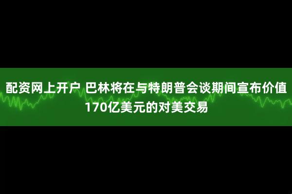 配资网上开户 巴林将在与特朗普会谈期间宣布价值170亿美元的对美交易