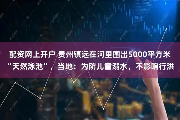 配资网上开户 贵州镇远在河里围出5000平方米“天然泳池”，当地：为防儿童溺水，不影响行洪