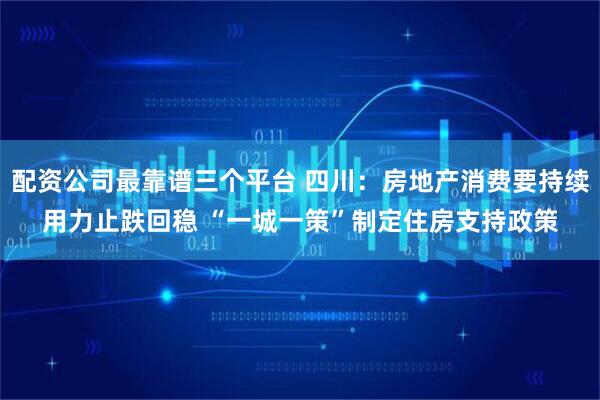 配资公司最靠谱三个平台 四川：房地产消费要持续用力止跌回稳 “一城一策”制定住房支持政策