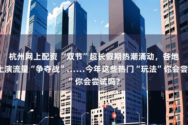 杭州网上配资 “双节”超长假期热潮涌动，各地文旅上演流量“争夺战”……今年这些热门“玩法”你会尝试吗？
