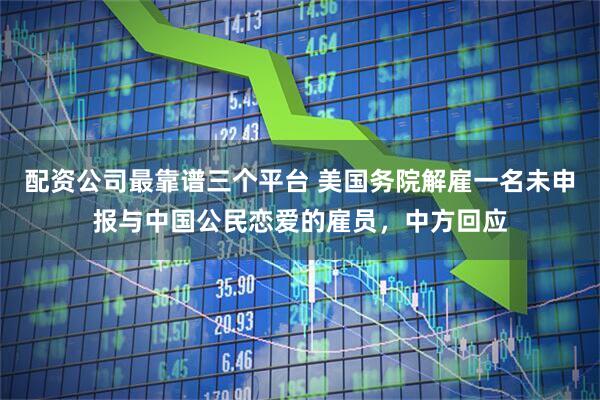 配资公司最靠谱三个平台 美国务院解雇一名未申报与中国公民恋爱的雇员，中方回应