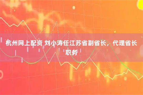 杭州网上配资 刘小涛任江苏省副省长，代理省长职务