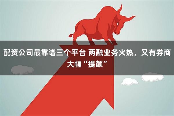 配资公司最靠谱三个平台 两融业务火热，又有券商大幅“提额”