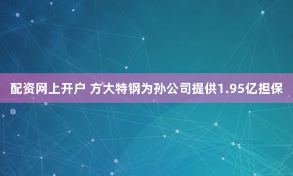 配资网上开户 方大特钢为孙公司提供1.95亿担保