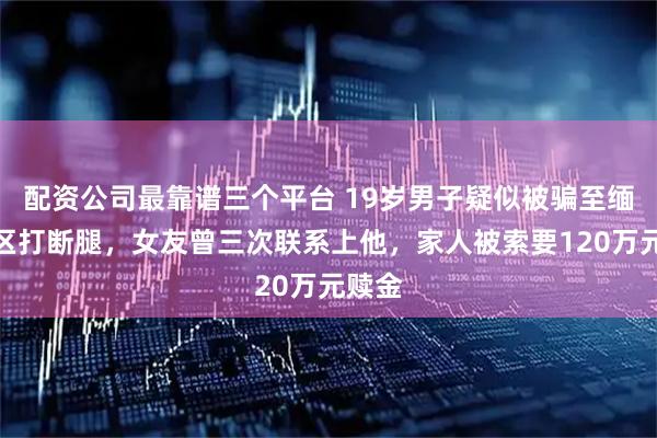 配资公司最靠谱三个平台 19岁男子疑似被骗至缅北园区打断腿，女友曾三次联系上他，家人被索要120万元赎金