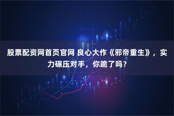 股票配资网首页官网 良心大作《邪帝重生》，实力碾压对手，你跪了吗？