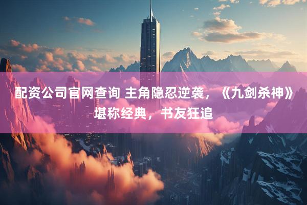 配资公司官网查询 主角隐忍逆袭，《九剑杀神》堪称经典，书友狂追