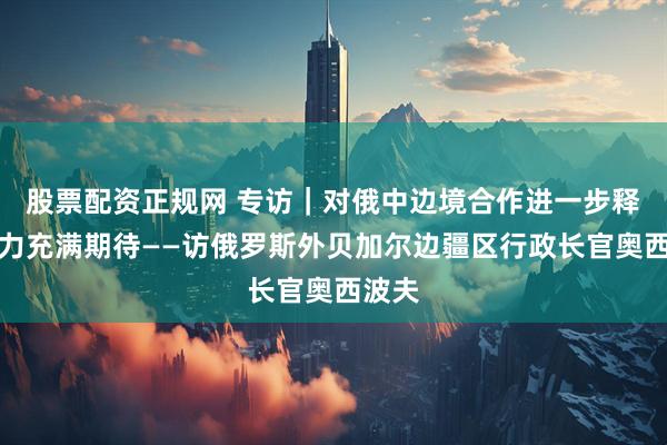 股票配资正规网 专访｜对俄中边境合作进一步释放潜力充满期待——访俄罗斯外贝加尔边疆区行政长官奥西波夫