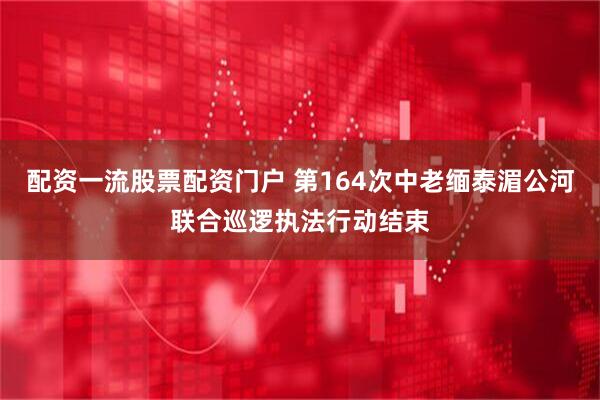 配资一流股票配资门户 第164次中老缅泰湄公河联合巡逻执法行动结束