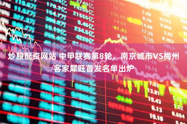 炒股配资网站 中甲联赛第8轮，南京城市VS梅州客家犀旺首发名单出炉