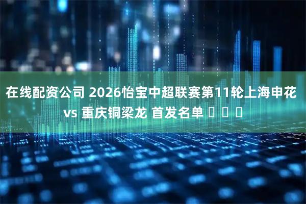 在线配资公司 2026怡宝中超联赛第11轮上海申花 vs 重庆铜梁龙 首发名单 ​​​