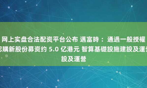 网上实盘合法配资平台公布 邁富時 ：通過一般授權認購新股份募资约 5.0 亿港元 智算基礎設施建設及運營