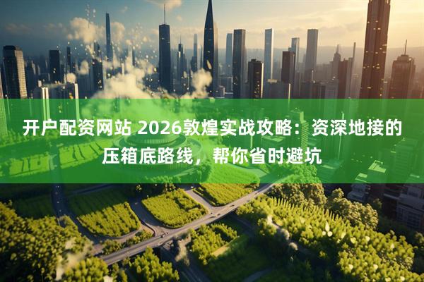 开户配资网站 2026敦煌实战攻略：资深地接的压箱底路线，帮你省时避坑