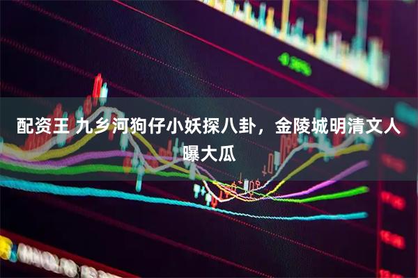 配资王 九乡河狗仔小妖探八卦，金陵城明清文人曝大瓜