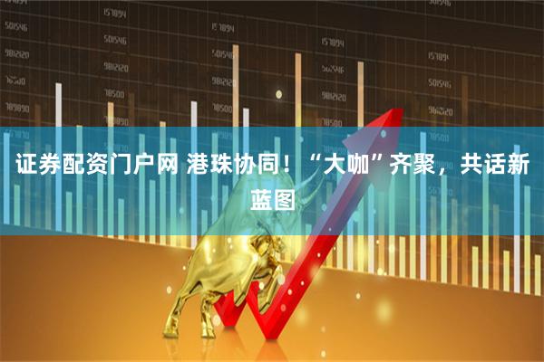 证券配资门户网 港珠协同！“大咖”齐聚，共话新蓝图