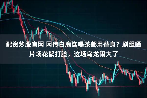配资炒股官网 网传白鹿连喝茶都用替身？剧组晒片场花絮打脸，这场乌龙闹大了