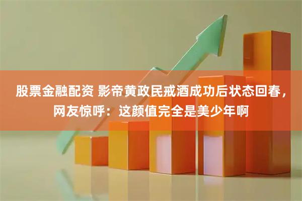 股票金融配资 影帝黄政民戒酒成功后状态回春，网友惊呼：这颜值完全是美少年啊