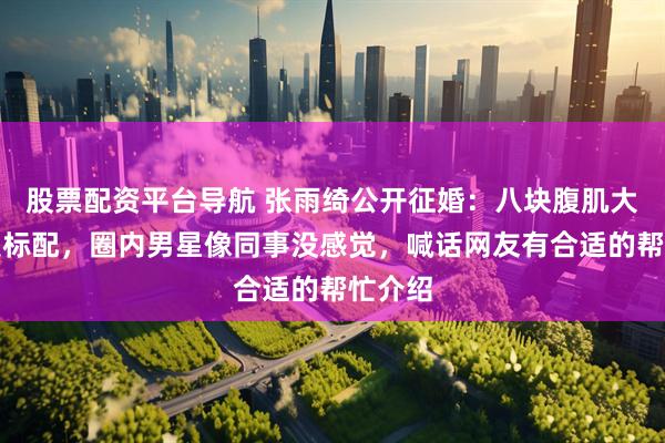股票配资平台导航 张雨绮公开征婚：八块腹肌大长腿是标配，圈内男星像同事没感觉，喊话网友有合适的帮忙介绍