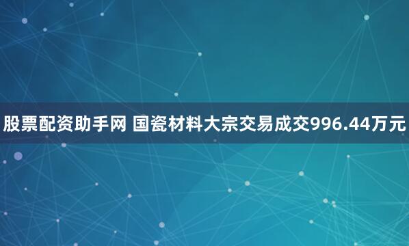 股票配资助手网 国瓷材料大宗交易成交996.44万元